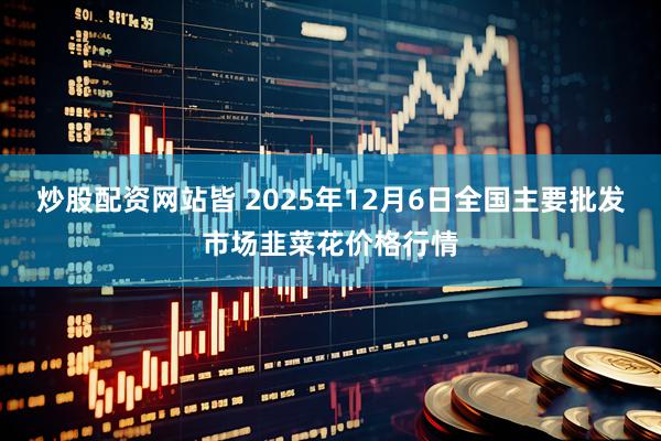 炒股配资网站皆 2025年12月6日全国主要批发市场韭菜花价格行情