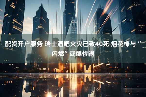 配资开户服务 瑞士酒吧火灾已致40死 烟花棒与“闪燃”或酿惨祸