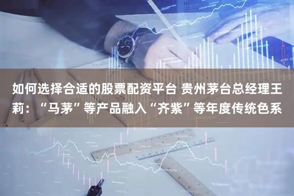 如何选择合适的股票配资平台 贵州茅台总经理王莉:“马茅”等产品融入“齐紫”等年度传统色系