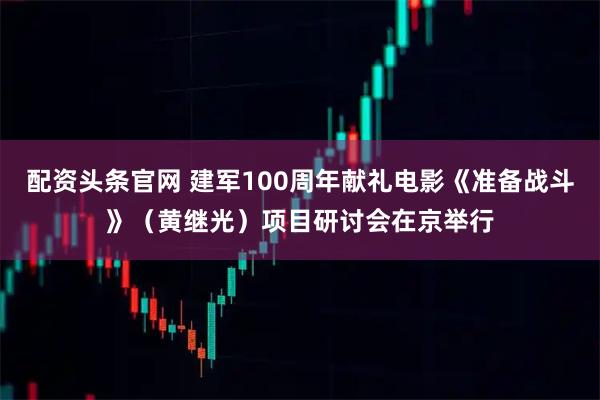 配资头条官网 建军100周年献礼电影《准备战斗》（黄继光）项目研讨会在京举行
