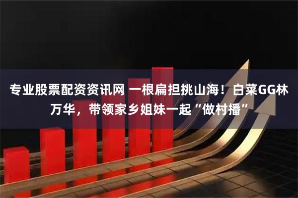 专业股票配资资讯网 一根扁担挑山海!白菜GG林万华,带领家乡姐妹一起“做村播”