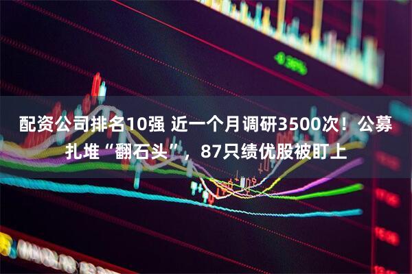 配资公司排名10强 近一个月调研3500次！公募扎堆“翻石头”，87只绩优股被盯上