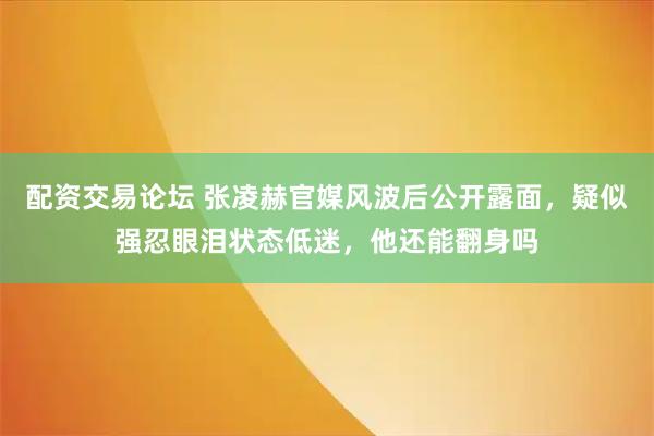 配资交易论坛 张凌赫官媒风波后公开露面,疑似强忍眼泪状态低迷,他还能翻身吗