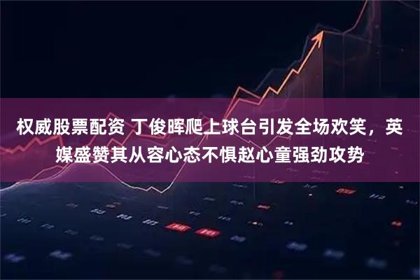 权威股票配资 丁俊晖爬上球台引发全场欢笑，英媒盛赞其从容心态不惧赵心童强劲攻势