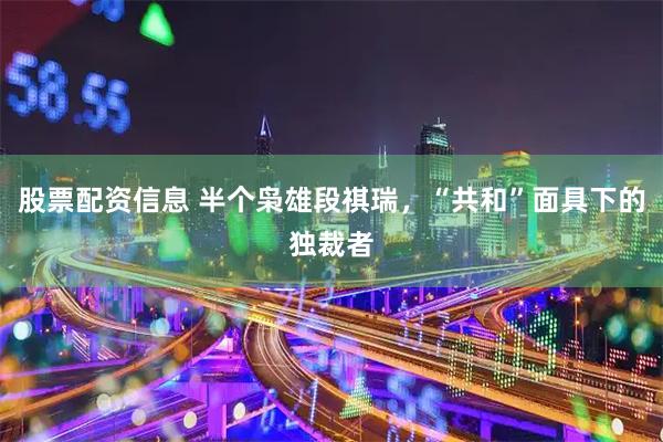 股票配资信息 半个枭雄段祺瑞，“共和”面具下的独裁者