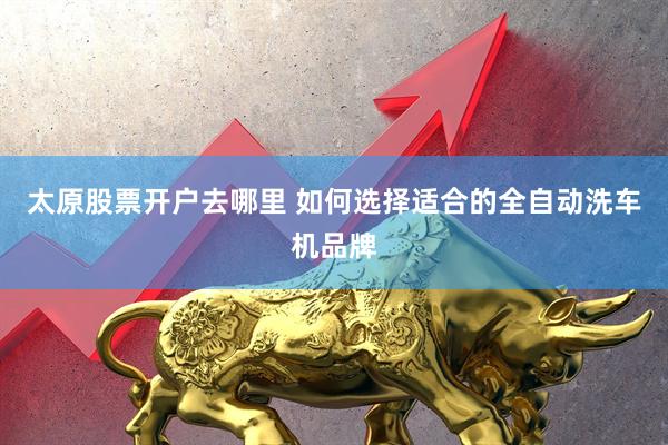 太原股票开户去哪里 如何选择适合的全自动洗车机品牌