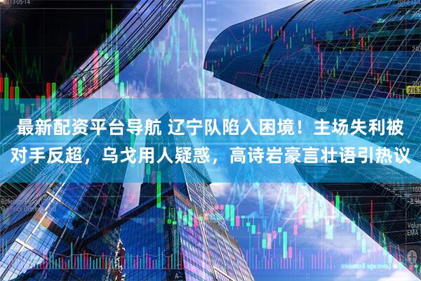 最新配资平台导航 辽宁队陷入困境!主场失利被对手反超,乌戈用人疑惑,高诗岩豪言壮语引热议