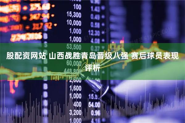 股配资网站 山西战胜青岛晋级八强 赛后球员表现评析