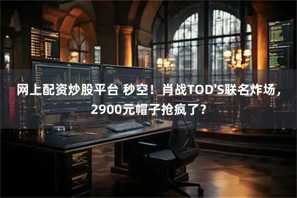 网上配资炒股平台 秒空！肖战TOD'S联名炸场，2900元帽子抢疯了？