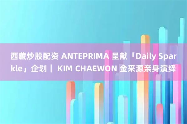 西藏炒股配资 ANTEPRIMA 呈献「Daily Sparkle」企划｜ KIM CHAEWON 金采源亲身演绎
