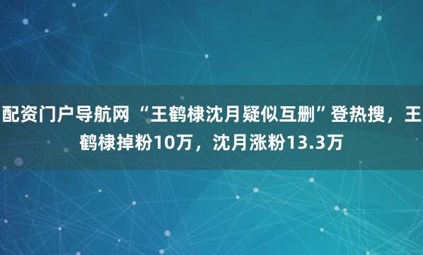 配资门户导航网 “王鹤棣沈月疑似互删”登热搜，王鹤棣掉粉10万，沈月涨粉13.3万