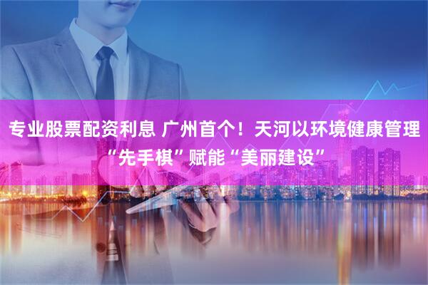 专业股票配资利息 广州首个！天河以环境健康管理“先手棋”赋能“美丽建设”
