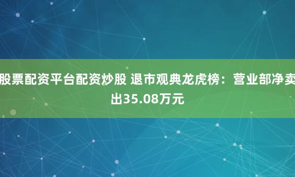 股票配资平台配资炒股 退市观典龙虎榜：营业部净卖出35.08万元