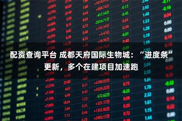 配资查询平台 成都天府国际生物城：“进度条”更新，多个在建项目加速跑